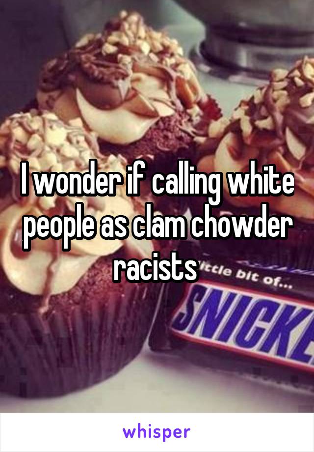 I wonder if calling white people as clam chowder racists 