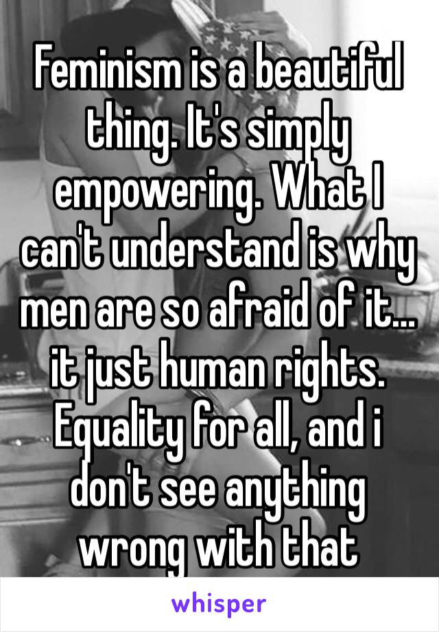 Feminism is a beautiful thing. It's simply empowering. What I can't understand is why men are so afraid of it…it just human rights. Equality for all, and i don't see anything wrong with that