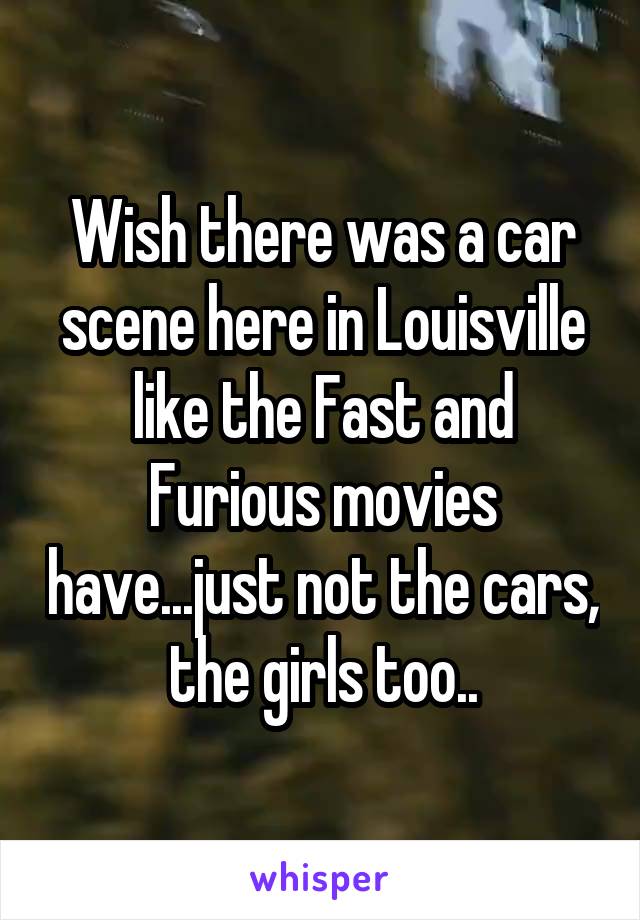 Wish there was a car scene here in Louisville like the Fast and Furious movies have...just not the cars, the girls too..