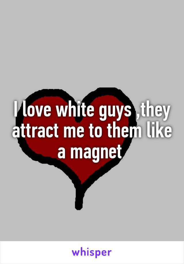 I love white guys ,they attract me to them like a magnet 