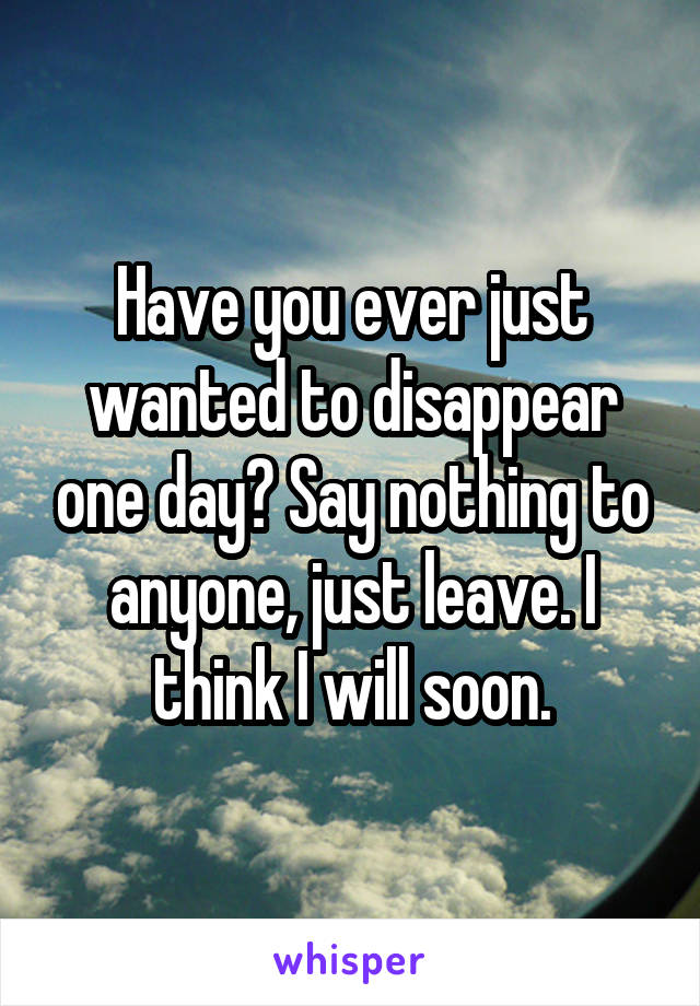 Have you ever just wanted to disappear one day? Say nothing to anyone, just leave. I think I will soon.