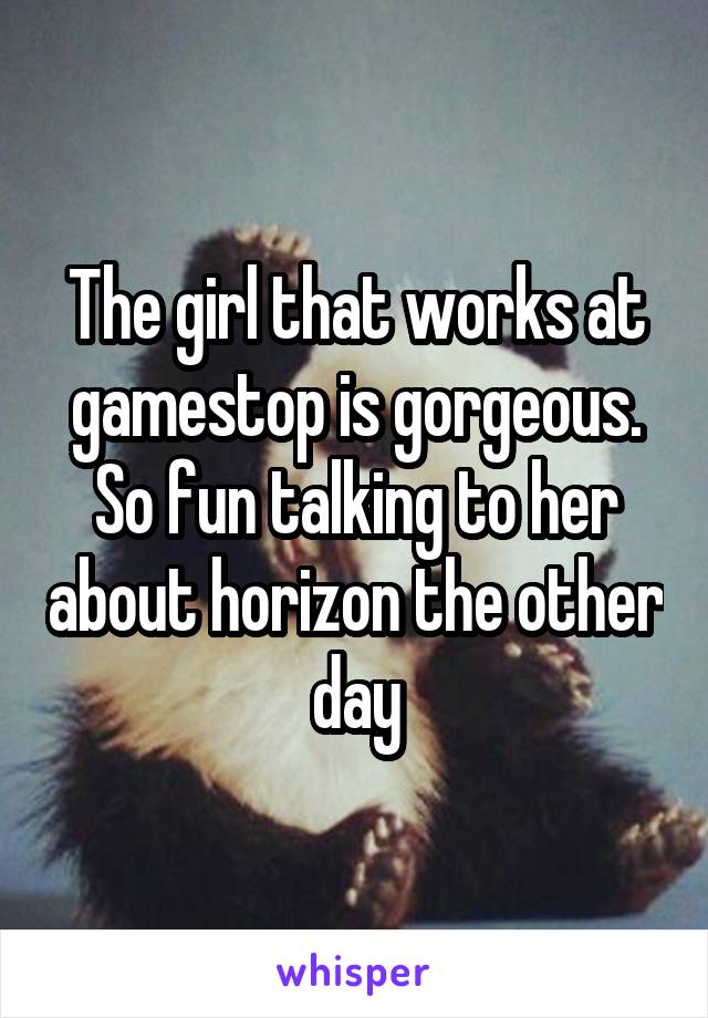 The girl that works at gamestop is gorgeous. So fun talking to her about horizon the other day