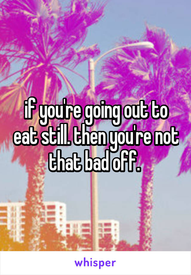 if you're going out to eat still. then you're not that bad off. 