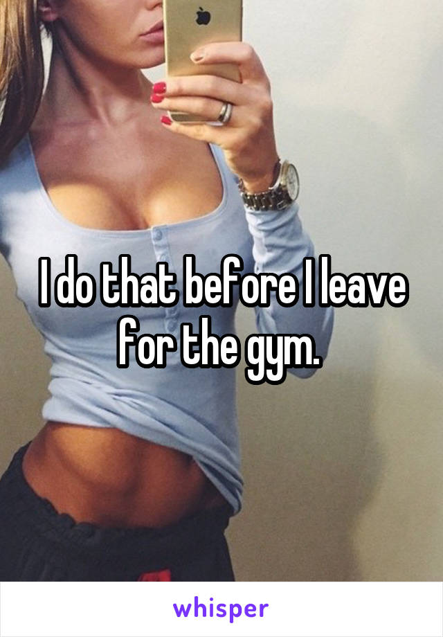 I do that before I leave for the gym. 