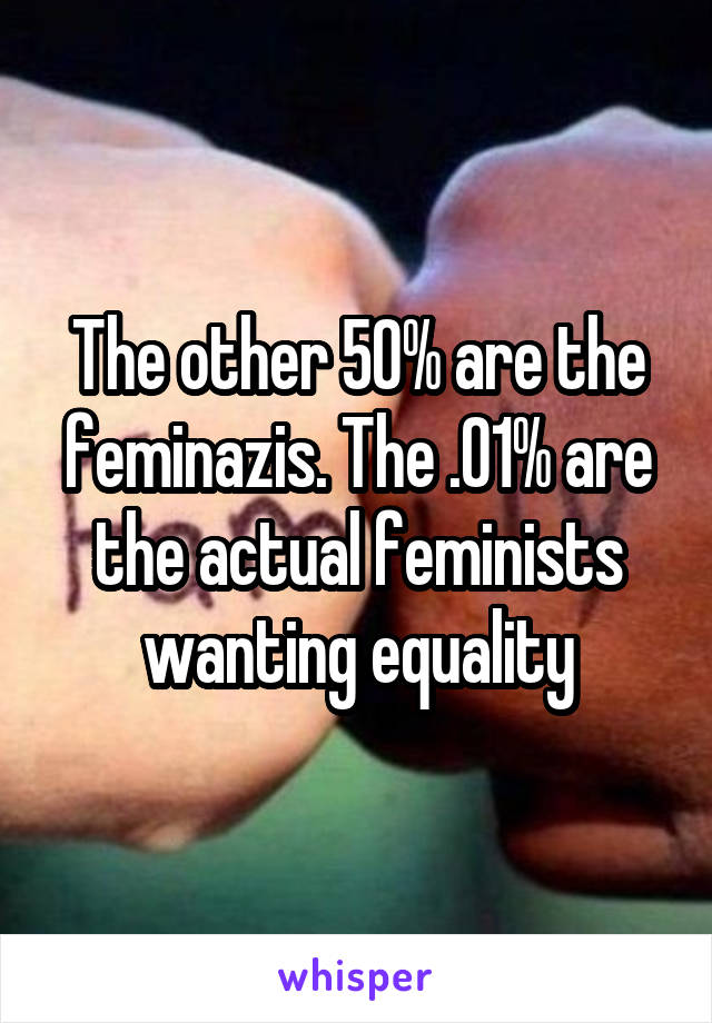 The other 50% are the feminazis. The .01% are the actual feminists wanting equality