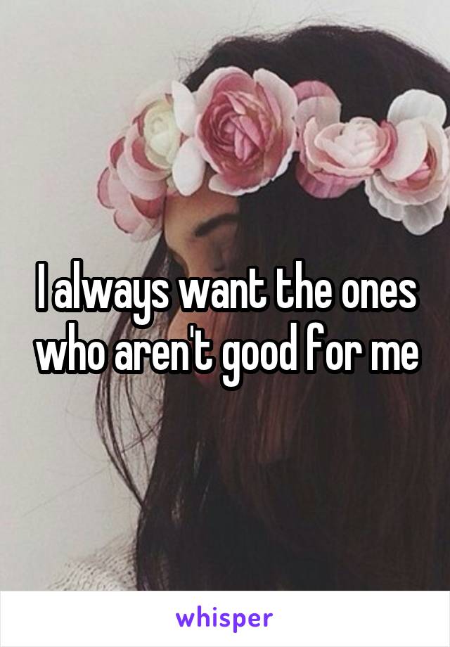 I always want the ones who aren't good for me