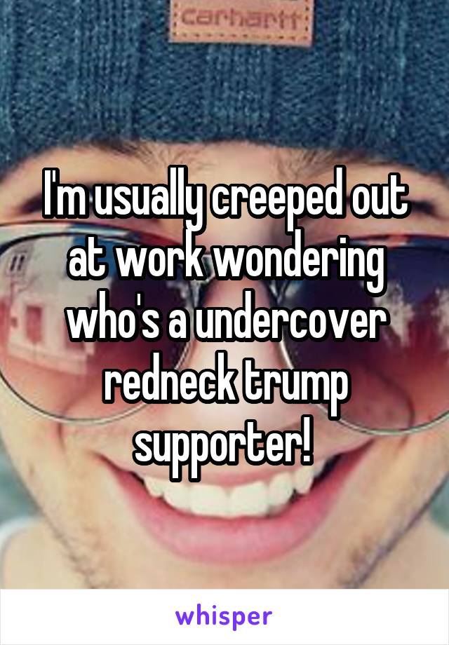 I'm usually creeped out at work wondering who's a undercover redneck trump supporter! 