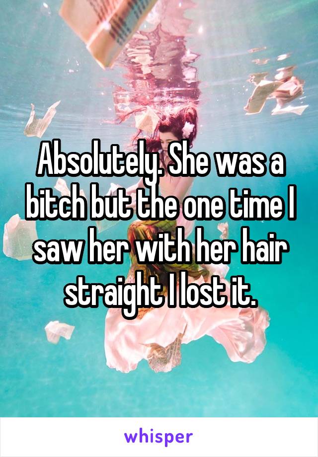 Absolutely. She was a bitch but the one time I saw her with her hair straight I lost it.