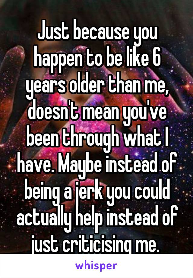 Just because you happen to be like 6 years older than me, doesn't mean you've been through what I have. Maybe instead of being a jerk you could actually help instead of just criticising me. 