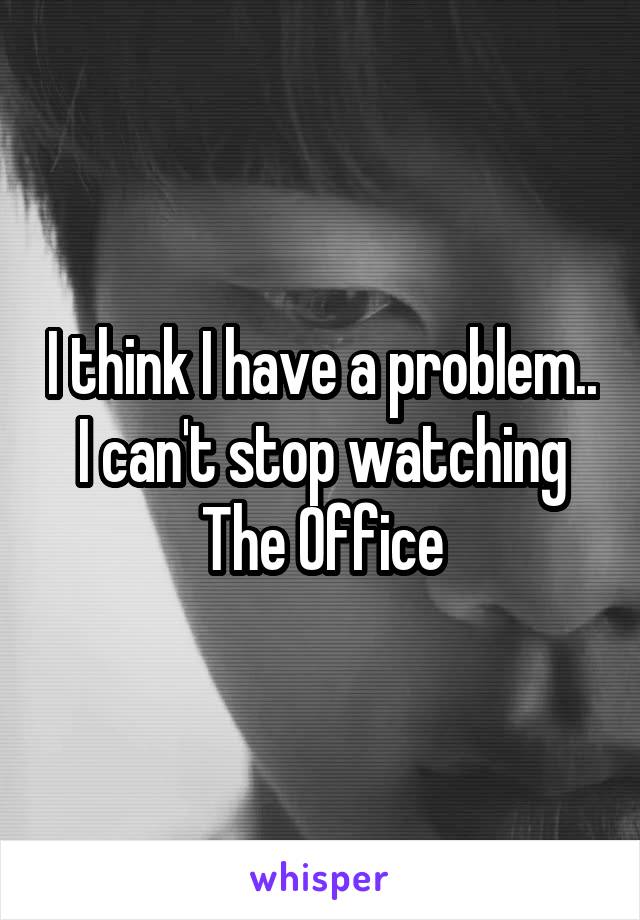 I think I have a problem..
I can't stop watching The Office