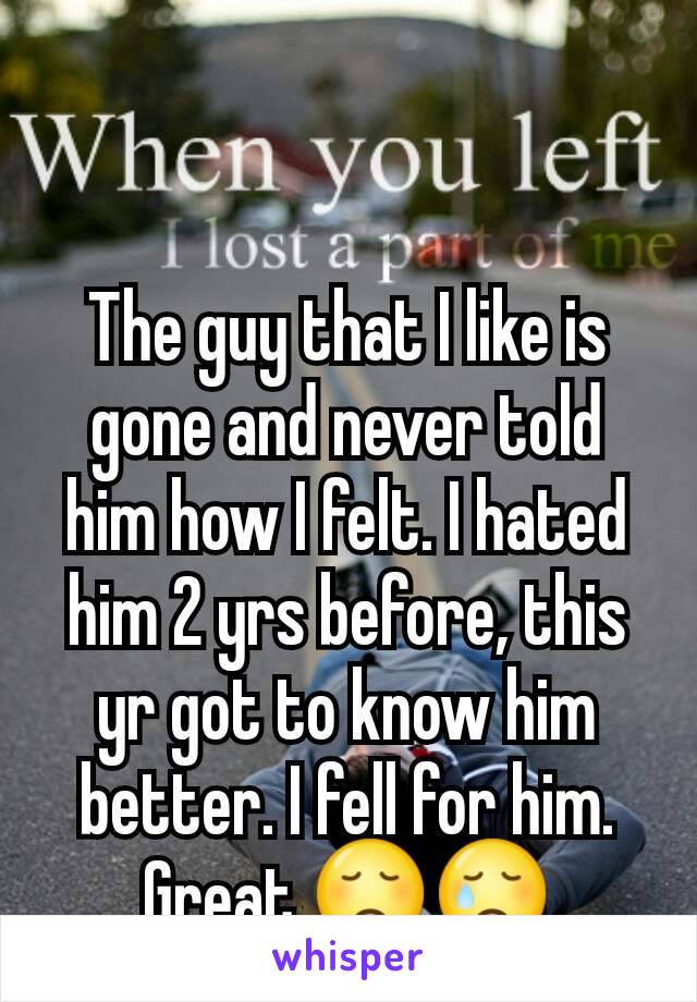 The guy that I like is gone and never told him how I felt. I hated him 2 yrs before, this yr got to know him better. I fell for him. Great.😞😢