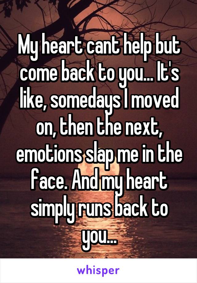 My heart cant help but come back to you... It's like, somedays I moved on, then the next, emotions slap me in the face. And my heart simply runs back to you...