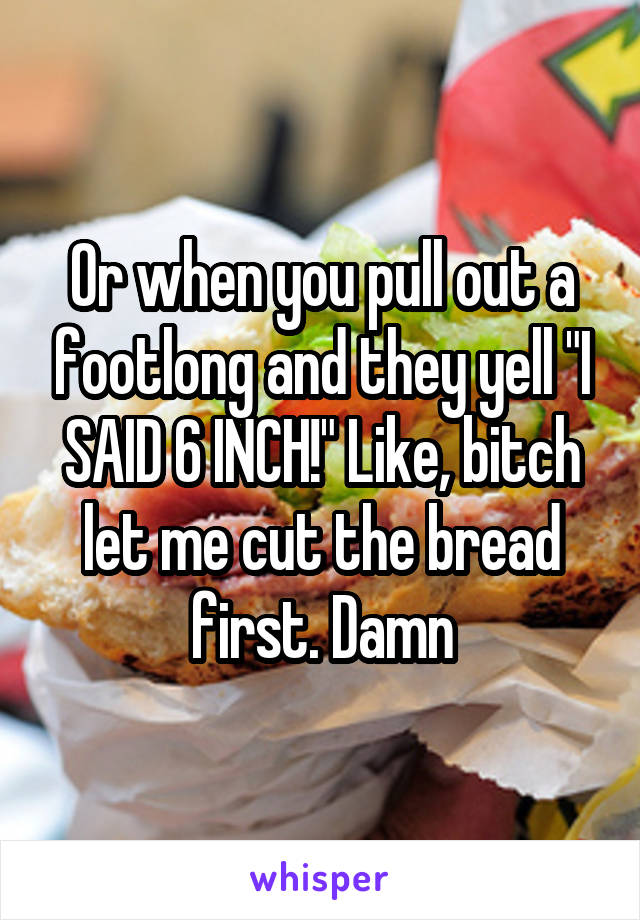 Or when you pull out a footlong and they yell "I SAID 6 INCH!" Like, bitch let me cut the bread first. Damn