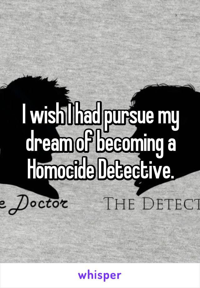 I wish I had pursue my dream of becoming a Homocide Detective.