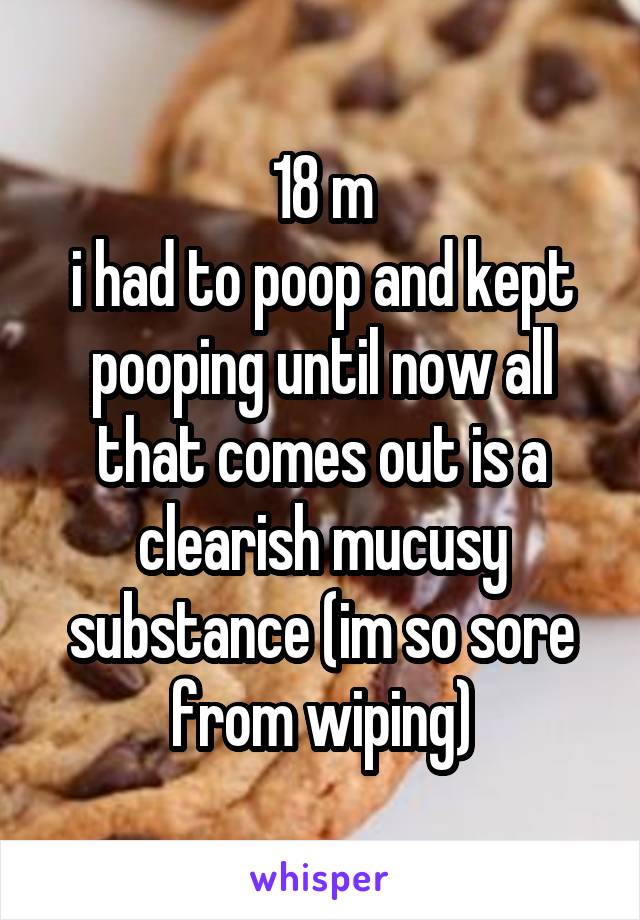 18 m
i had to poop and kept pooping until now all that comes out is a clearish mucusy substance (im so sore from wiping)