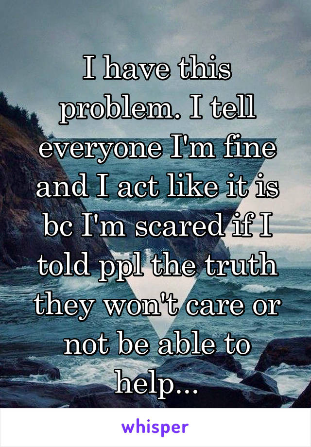 I have this problem. I tell everyone I'm fine and I act like it is bc I'm scared if I told ppl the truth they won't care or not be able to help...