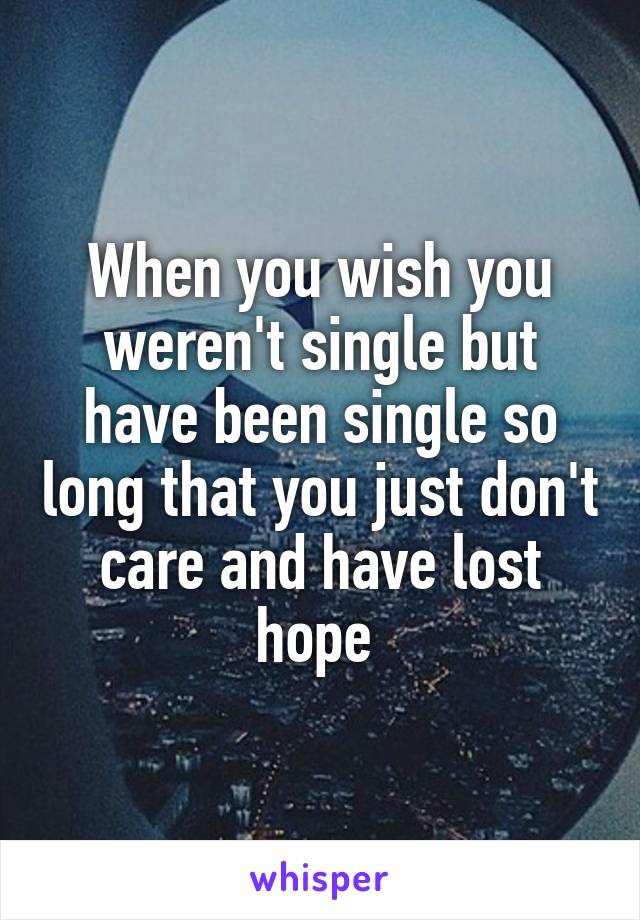 When you wish you weren't single but have been single so long that you just don't care and have lost hope 