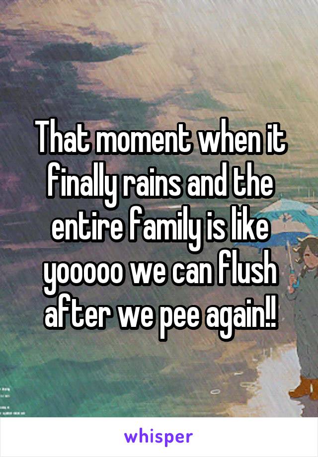 That moment when it finally rains and the entire family is like yooooo we can flush after we pee again!!