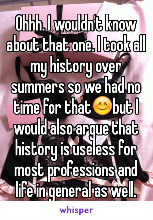 Ohhh. I wouldn't know about that one. I took all my history over summers so we had no time for that😊but I would also argue that history is useless for most professions and life in general as well.