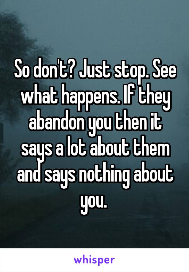 So don't? Just stop. See what happens. If they abandon you then it says a lot about them and says nothing about you. 