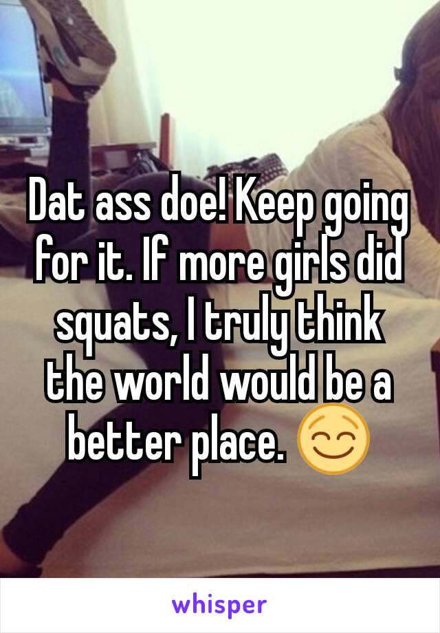 Dat ass doe! Keep going for it. If more girls did squats, I truly think the world would be a better place. 😌