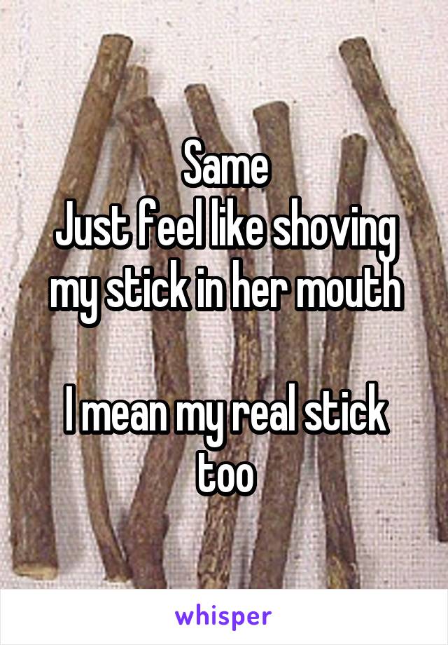 Same
Just feel like shoving my stick in her mouth

I mean my real stick too