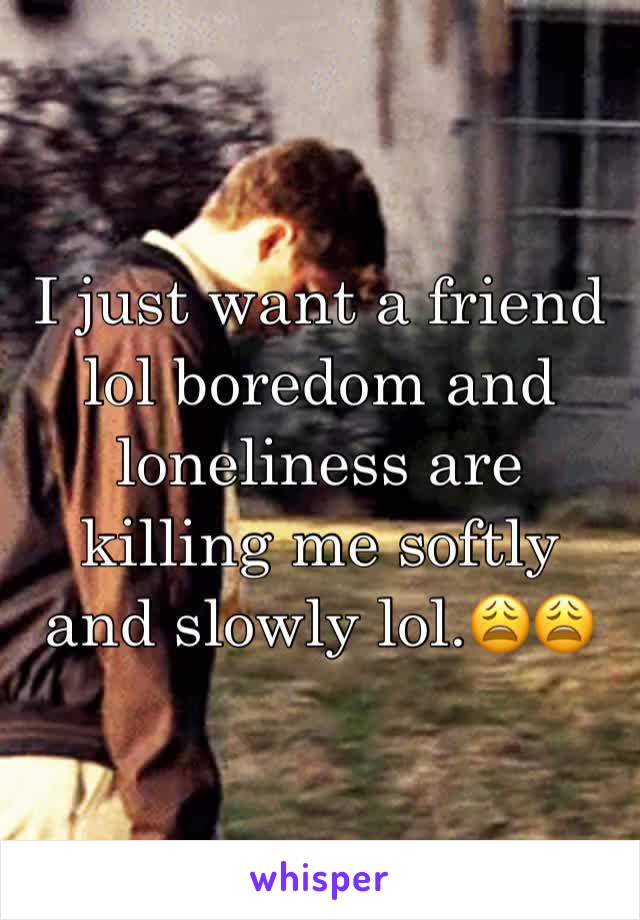 I just want a friend lol boredom and loneliness are killing me softly and slowly lol.😩😩 