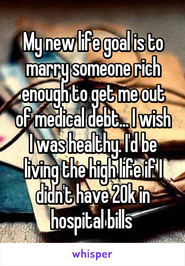 My new life goal is to marry someone rich enough to get me out of medical debt... I wish I was healthy. I'd be living the high life if I didn't have 20k in hospital bills 