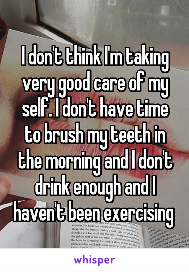 I don't think I'm taking very good care of my self. I don't have time to brush my teeth in the morning and I don't drink enough and I haven't been exercising 