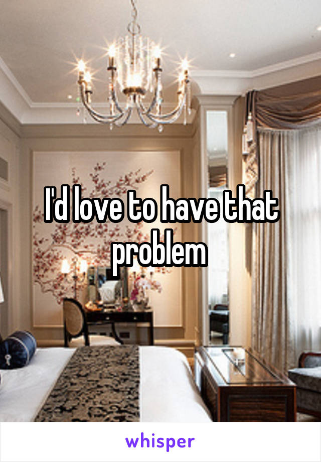 I'd love to have that problem 