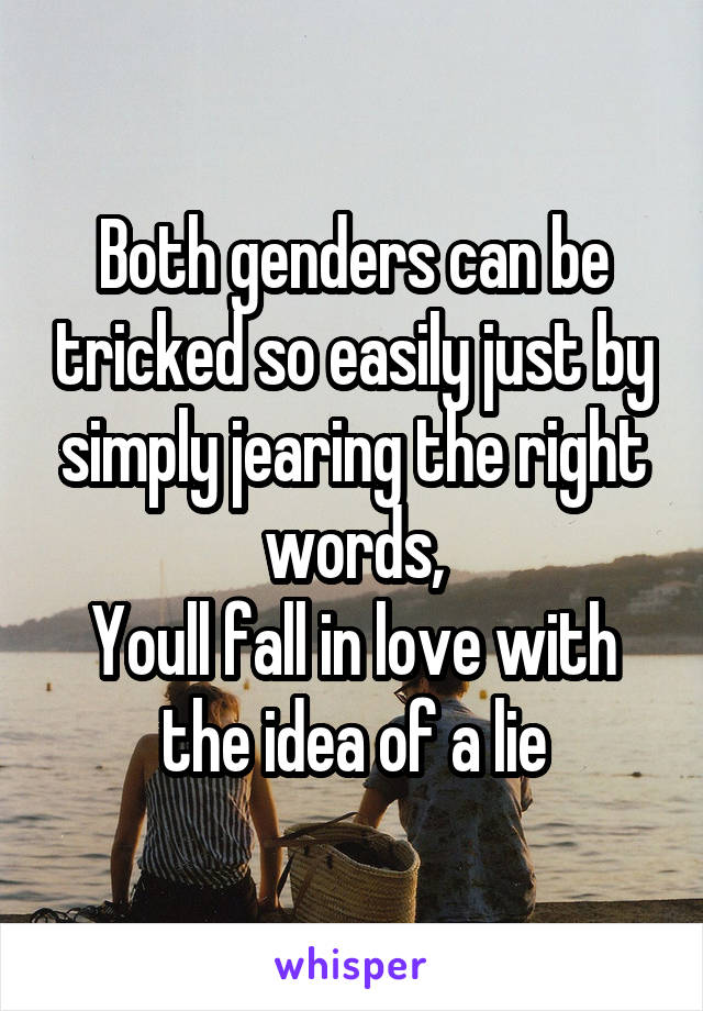 Both genders can be tricked so easily just by simply jearing the right words,
Youll fall in love with the idea of a lie