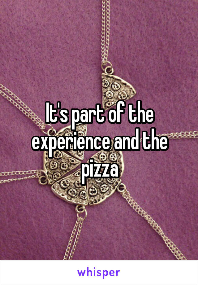 It's part of the experience and the pizza