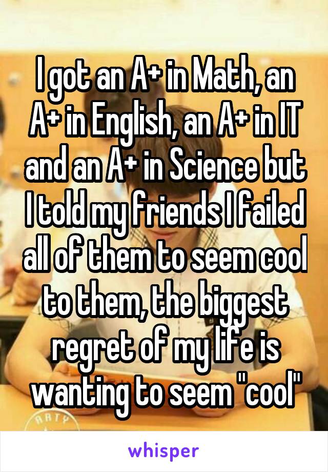 I got an A+ in Math, an A+ in English, an A+ in IT and an A+ in Science but I told my friends I failed all of them to seem cool to them, the biggest regret of my life is wanting to seem "cool"