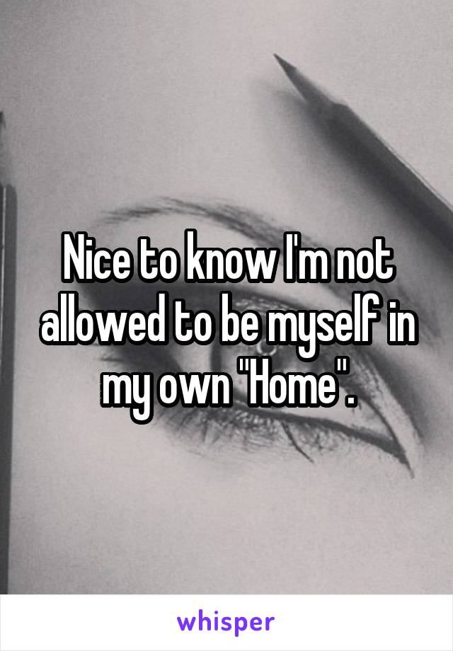 Nice to know I'm not allowed to be myself in my own "Home".