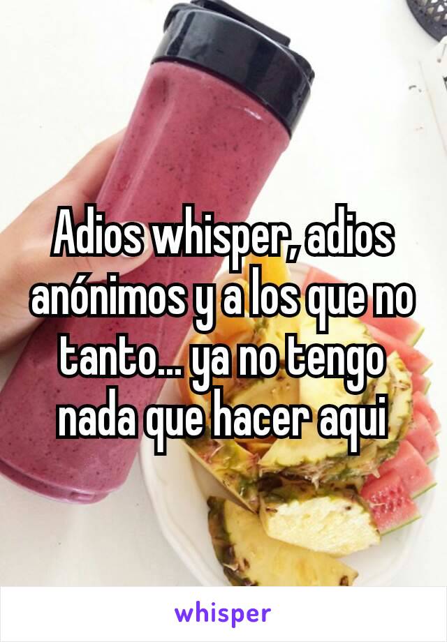 Adios whisper, adios anónimos y a los que no tanto... ya no tengo nada que hacer aqui