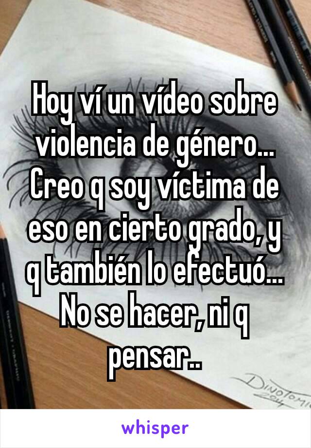 Hoy ví un vídeo sobre violencia de género...
Creo q soy víctima de eso en cierto grado, y q también lo efectuó...
No se hacer, ni q pensar..