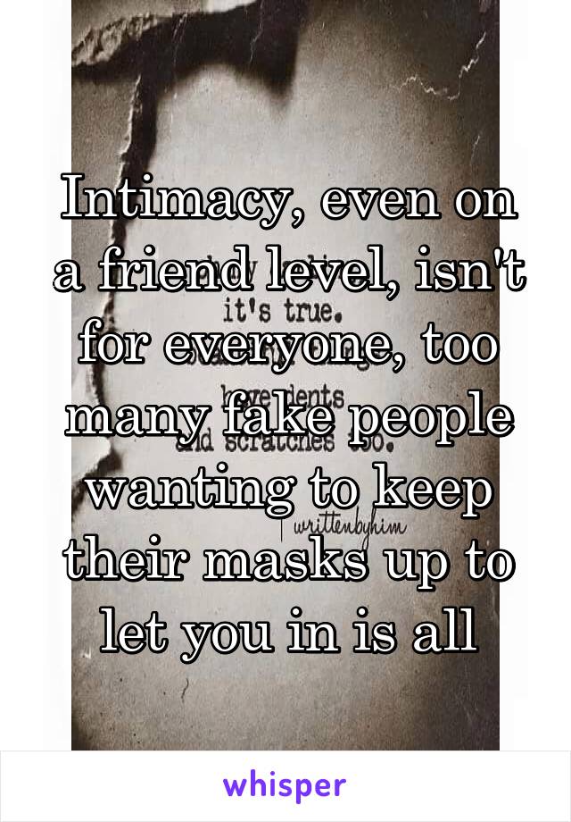 Intimacy, even on a friend level, isn't for everyone, too many fake people wanting to keep their masks up to let you in is all