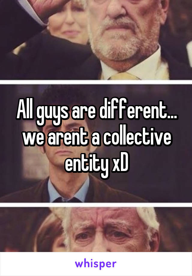 All guys are different... we arent a collective entity xD