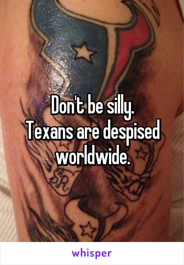 Don't be silly.
Texans are despised worldwide.