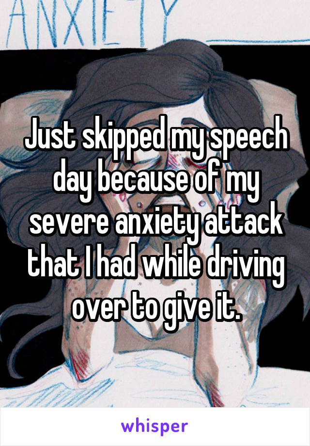 Just skipped my speech day because of my severe anxiety attack that I had while driving over to give it.