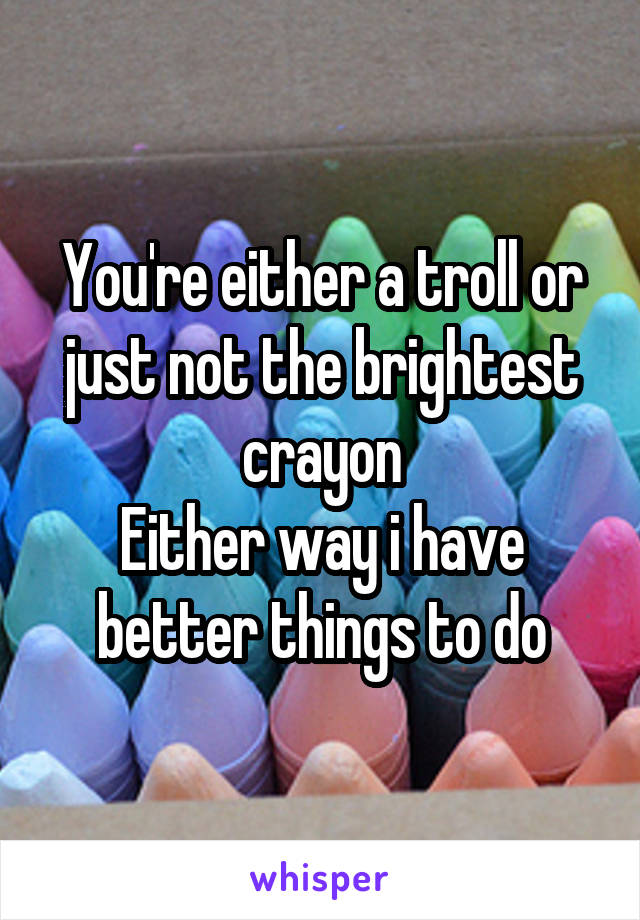 You're either a troll or just not the brightest crayon
Either way i have better things to do