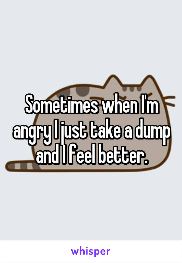 Sometimes when I'm angry I just take a dump and I feel better.