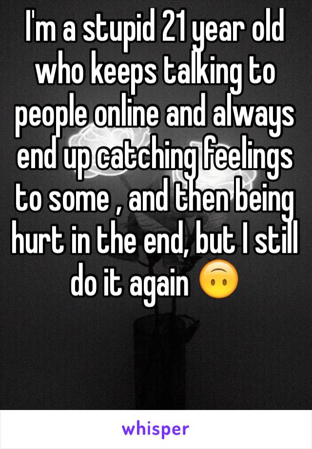 I'm a stupid 21 year old who keeps talking to people online and always end up catching feelings to some , and then being hurt in the end, but I still do it again 🙃


  