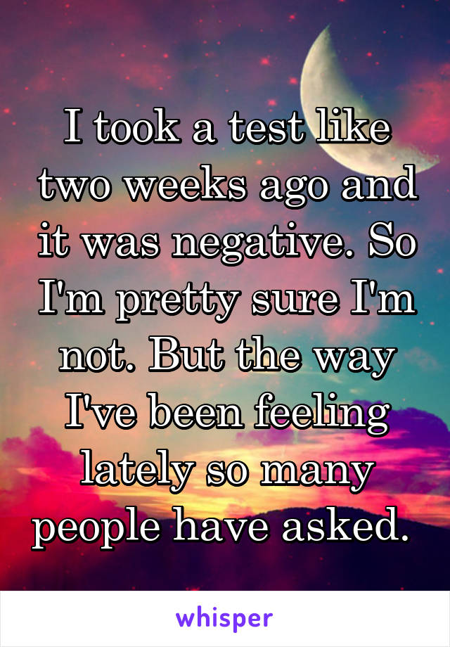 I took a test like two weeks ago and it was negative. So I'm pretty sure I'm not. But the way I've been feeling lately so many people have asked. 