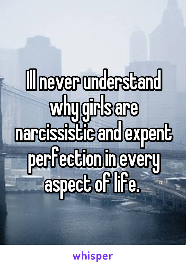 Ill never understand why girls are narcissistic and expent perfection in every aspect of life. 