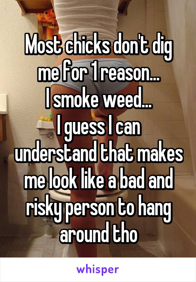 Most chicks don't dig me for 1 reason...
I smoke weed...
I guess I can understand that makes me look like a bad and risky person to hang around tho