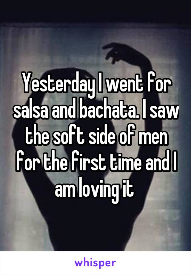 Yesterday I went for salsa and bachata. I saw the soft side of men for the first time and I am loving it 