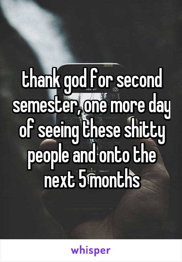 thank god for second semester, one more day of seeing these shitty people and onto the next 5 months