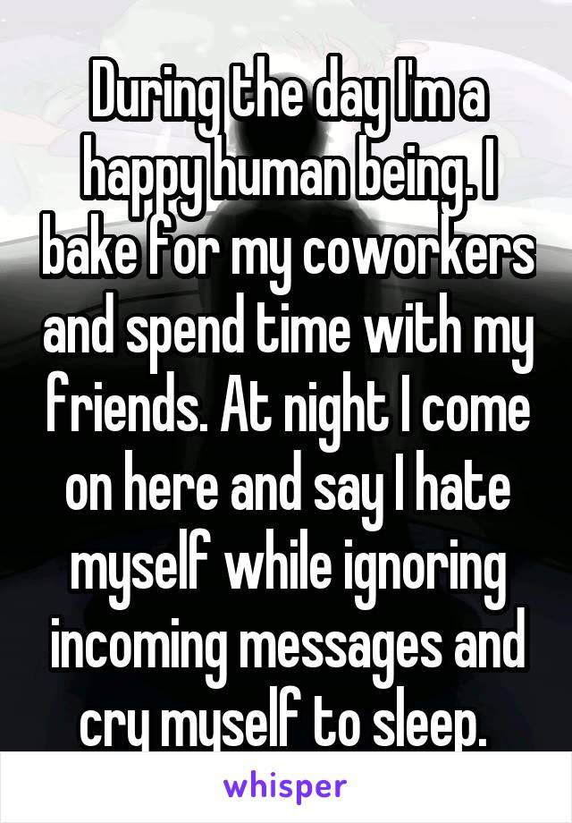 During the day I'm a happy human being. I bake for my coworkers and spend time with my friends. At night I come on here and say I hate myself while ignoring incoming messages and cry myself to sleep. 