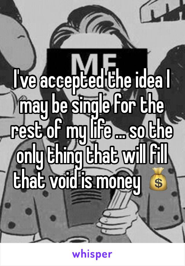 I've accepted the idea I may be single for the rest of my life ... so the only thing that will fill that void is money 💰 